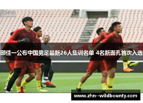 邵佳一公布中国男足最新26人集训名单 4名新面孔首次入选 邵佳一公布中国男足最新26人集训名单 4名新面孔首次入选